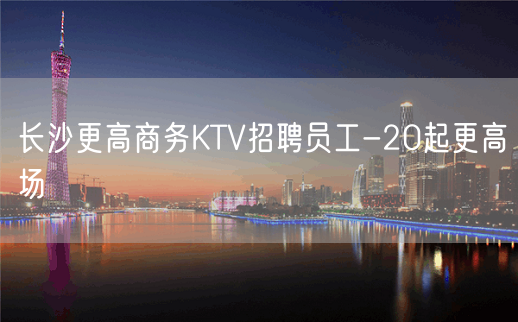 长沙更高商务KTV招聘员工-20起更高场