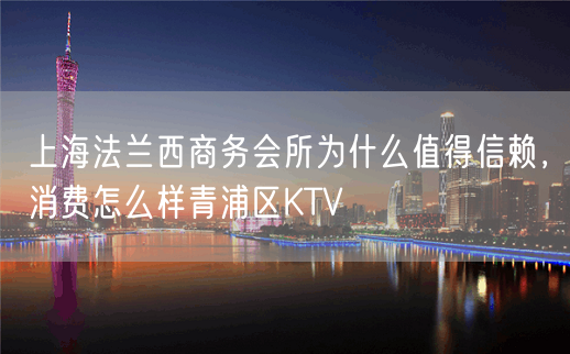 上海法兰西商务会所为什么值得信赖，消费怎么样青浦区KTV