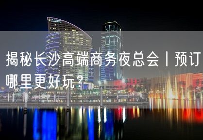 揭秘长沙高端商务夜总会丨预订哪里更好玩？