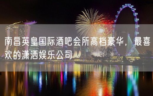 南昌英皇国际酒吧会所高档豪华，最喜欢的潇洒娱乐公司