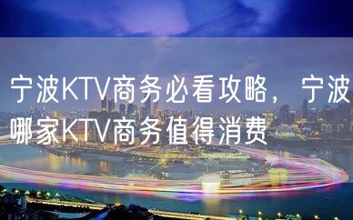 宁波KTV商务必看攻略，宁波哪家KTV商务值得消费