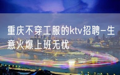 重庆不穿工服的ktv招聘-生意火爆上班无忧