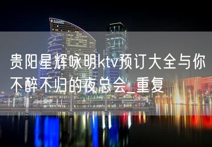 贵阳星辉咏明ktv预订大全与你不醉不归的夜总会_重复