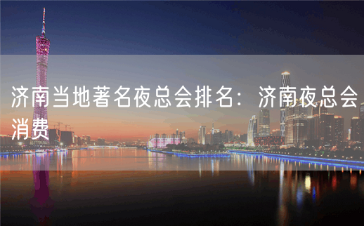 济南当地著名夜总会排名：济南夜总会消费