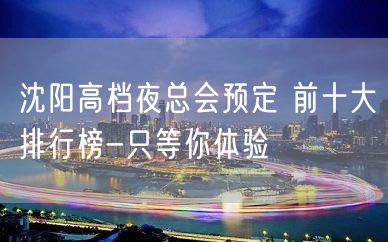 沈阳高档夜总会预定 前十大排行榜-只等你体验