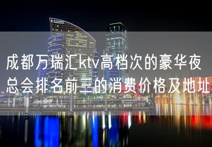 成都万瑞汇ktv高档次的豪华夜总会排名前三的消费价格及地址