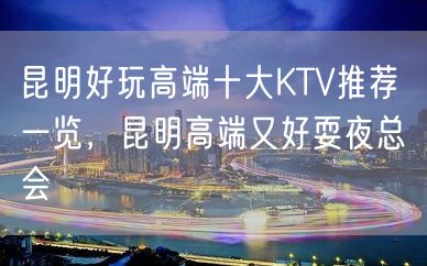 昆明好玩高端十大KTV推荐 一览，昆明高端又好耍夜总会