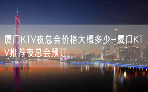 厦门KTV夜总会价格大概多少-厦门KTV推荐夜总会预订