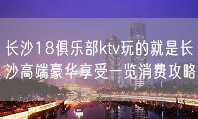 长沙18俱乐部ktv玩的就是长沙高端豪华享受一览消费攻略