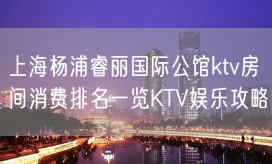 上海杨浦睿丽国际公馆ktv房间消费排名一览KTV娱乐攻略