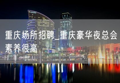 重庆场所招聘_重庆豪华夜总会素养很高