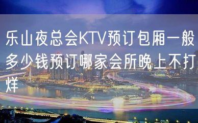 乐山夜总会KTV预订包厢一般多少钱预订哪家会所晚上不打烊