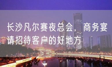 长沙凡尔赛夜总会，商务宴请招待客户的好地方