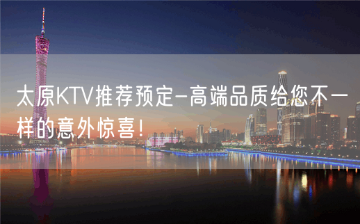 太原KTV推荐预定-高端品质给您不一样的意外惊喜！