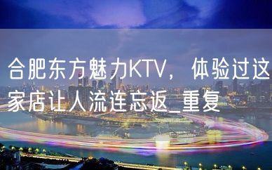 合肥东方魅力KTV，体验过这家店让人流连忘返_重复