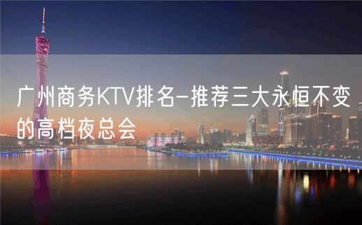 广州商务KTV排名-推荐三大永恒不变的高档夜总会