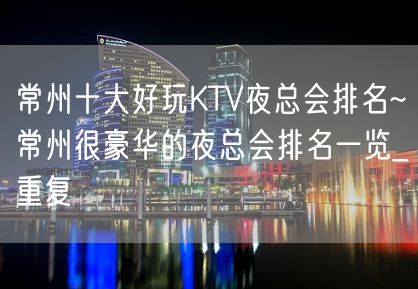 常州十大好玩KTV夜总会排名~常州很豪华的夜总会排名一览_重复