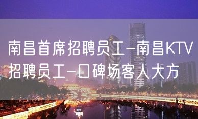 南昌首席招聘员工-南昌KTV招聘员工-口碑场客人大方