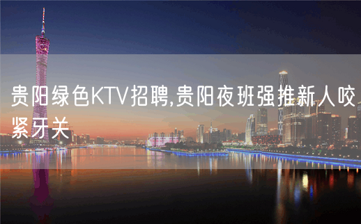 贵阳绿色KTV招聘,贵阳夜班强推新人咬紧牙关