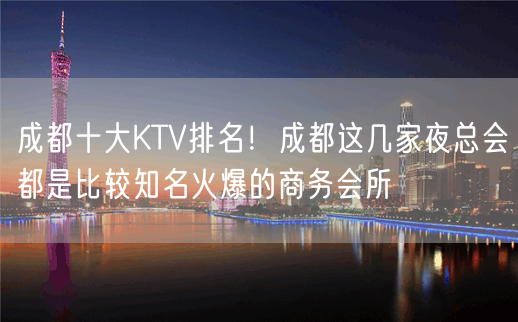 成都十大KTV排名！成都这几家夜总会都是比较知名火爆的商务会所