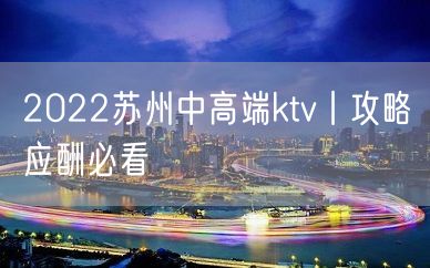 2022苏州中高端ktv丨攻略应酬必看