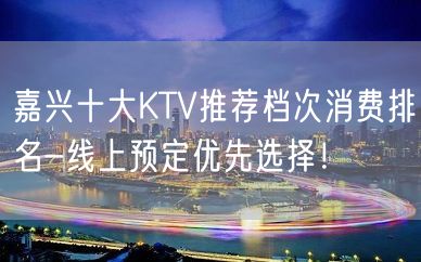 嘉兴十大KTV推荐档次消费排名-线上预定优先选择！