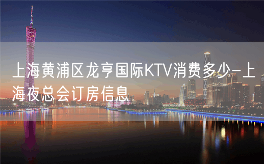 上海黄浦区龙亨国际KTV消费多少-上海夜总会订房信息