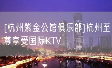 [杭州紫金公馆俱乐部]杭州至尊享受国际KTV