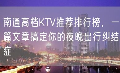 南通高档KTV推荐排行榜，一篇文章搞定你的夜晚出行纠结症