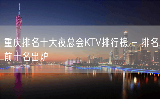 重庆排名十大夜总会KTV排行榜 – 排名前十名出炉