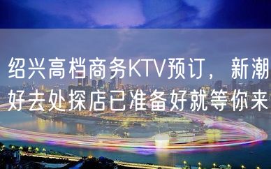 绍兴高档商务KTV预订，新潮好去处探店已准备好就等你来