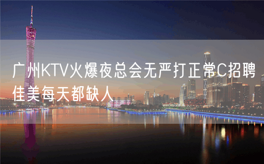 广州KTV火爆夜总会无严打正常C招聘佳美每天都缺人