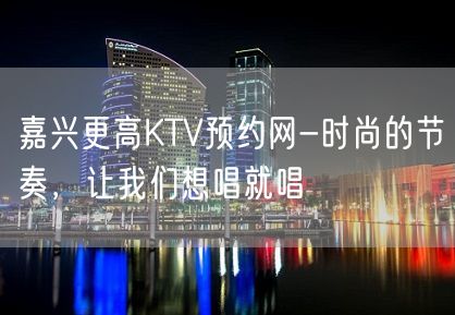 嘉兴更高KTV预约网-时尚的节奏，让我们想唱就唱