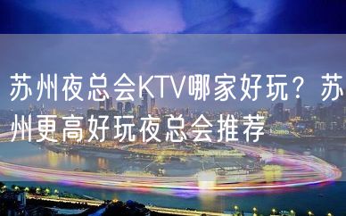 苏州夜总会KTV哪家好玩？苏州更高好玩夜总会推荐