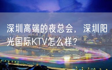 深圳高端的夜总会，深圳阳光国际KTV怎么样？