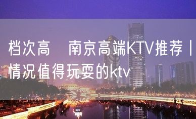 档次高﻿南京高端KTV推荐丨情况值得玩耍的ktv