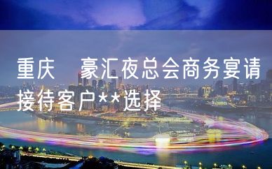 重庆洺豪汇夜总会商务宴请接待客户**选择