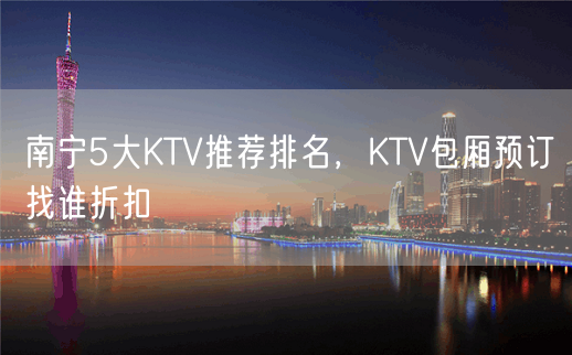 南宁5大KTV推荐排名，KTV包厢预订找谁折扣