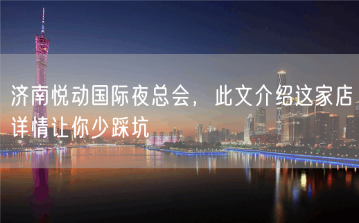 济南悦动国际夜总会，此文介绍这家店详情让你少踩坑