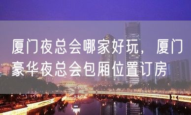 厦门夜总会哪家好玩，厦门豪华夜总会包厢位置订房