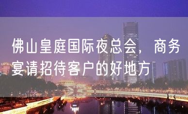 佛山皇庭国际夜总会，商务宴请招待客户的好地方