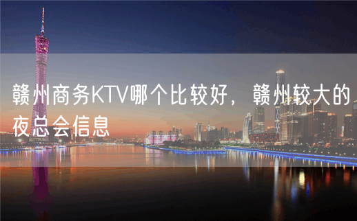 赣州商务KTV哪个比较好，赣州较大的夜总会信息