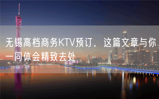 无锡高档商务KTV预订，这篇文章与你一同体会精致去处