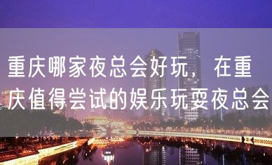 重庆哪家夜总会好玩，在重庆值得尝试的娱乐玩耍夜总会