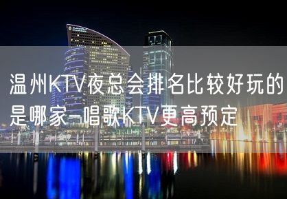 温州KTV夜总会排名比较好玩的是哪家-唱歌KTV更高预定