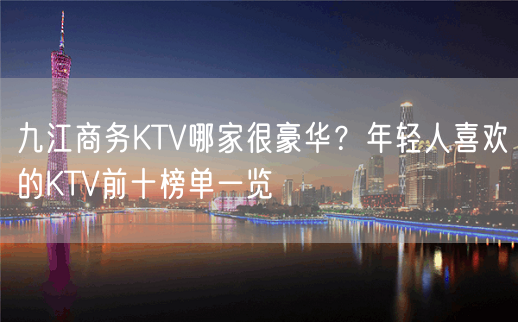 九江商务KTV哪家很豪华？年轻人喜欢的KTV前十榜单一览