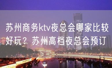 苏州商务ktv夜总会哪家比较好玩？苏州高档夜总会预订