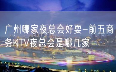 广州哪家夜总会好耍-前五商务KTV夜总会是哪几家