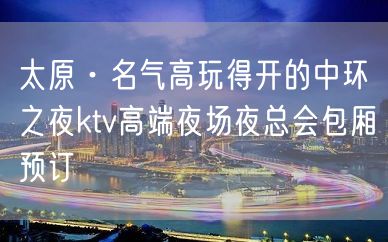 太原·名气高玩得开的中环之夜ktv高端夜场夜总会包厢预订