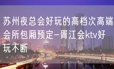 苏州夜总会好玩的高档次高端会所包厢预定-胥江会ktv好玩不断